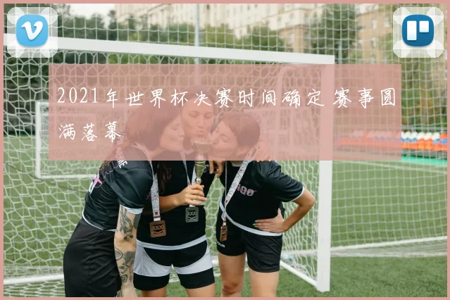 2021年世界杯决赛时间确定 赛事圆满落幕