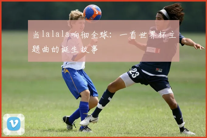 当lalala响彻全球：一首世界杯主题曲的诞生故事