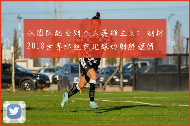 从团队配合到个人英雄主义：剖析2018世界杯经典进球的制胜逻辑