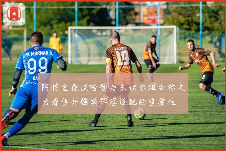 阿特金森谈哈登与米切尔组合称之为奢侈并强调阵容适配的重要性