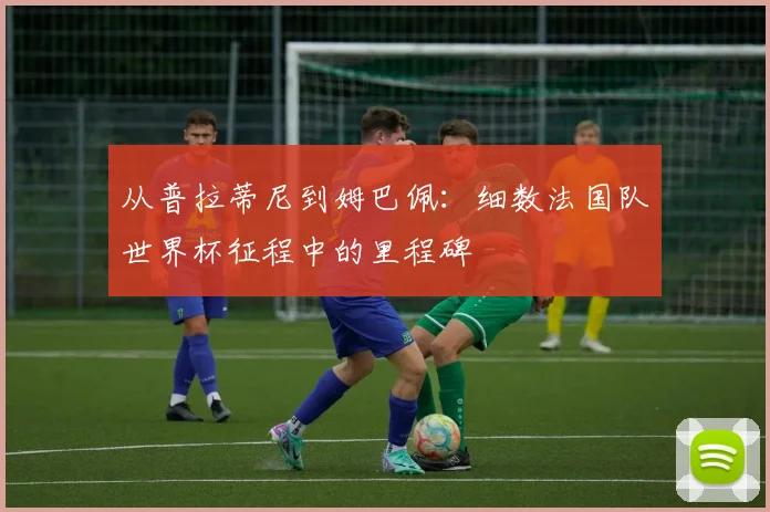 从普拉蒂尼到姆巴佩：细数法国队世界杯征程中的里程碑