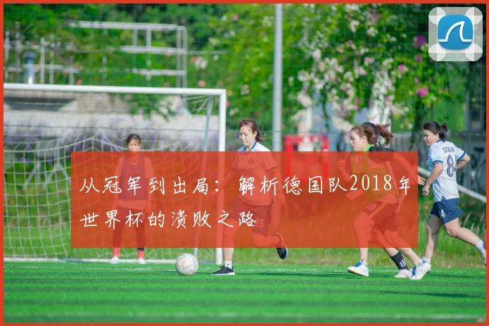 从冠军到出局：解析德国队2018年世界杯的溃败之路